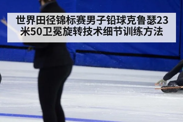 世界田径锦标赛男子铅球克鲁瑟23米50卫冕旋转技术细节训练方法